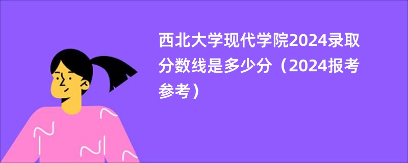 西北大学现代学院2024录取分数线是多少分（2024报考参考）