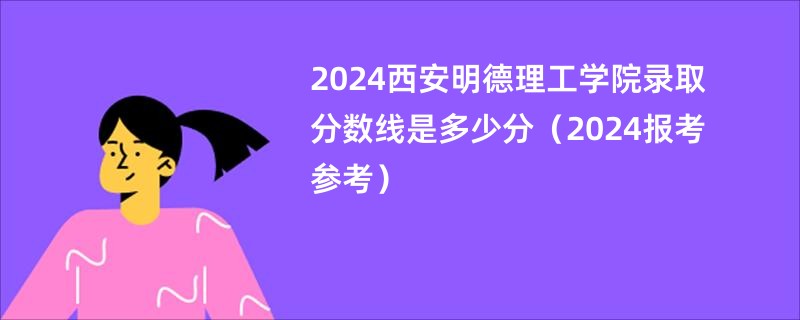 2024西安明德理工学院录取分数线是多少分（2024报考参考）