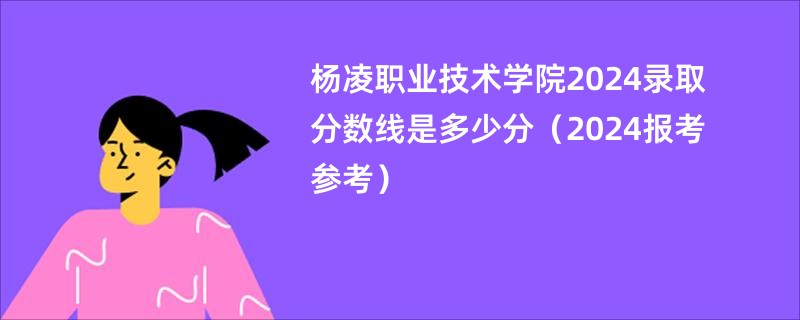 杨凌职业技术学院2024录取分数线是多少分（2024报考参考）