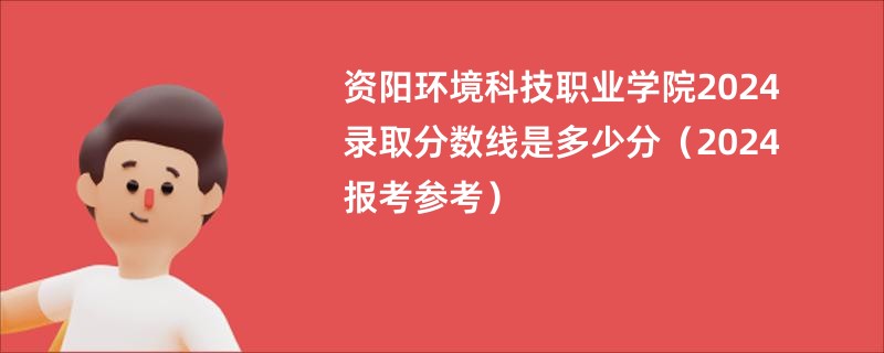 资阳环境科技职业学院2024录取分数线是多少分（2024报考参考）