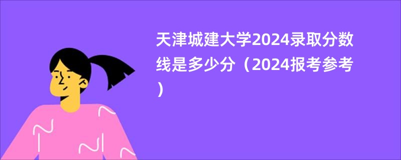 天津城建大学2024录取分数线是多少分（2024报考参考）