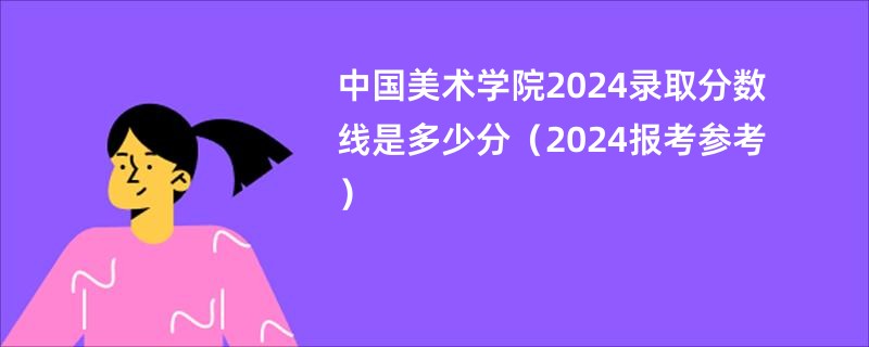 中国美术学院2024录取分数线是多少分（2024报考参考）