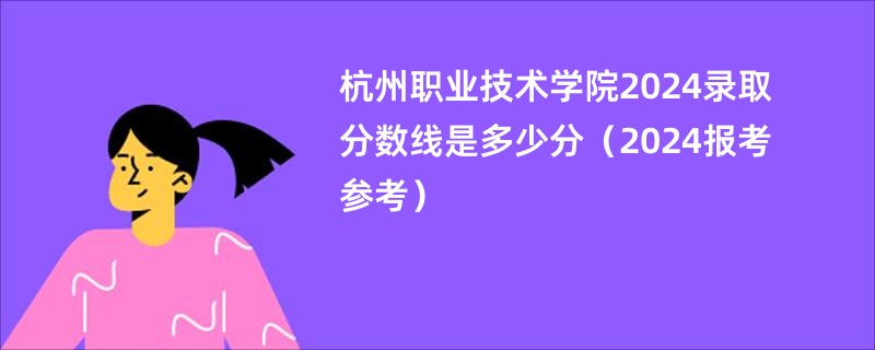 杭州职业技术学院2024录取分数线是多少分（2024报考参考）