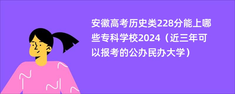 安徽高考历史类228分能上哪些专科学校2024（近三年可以报考的公办民办大学）
