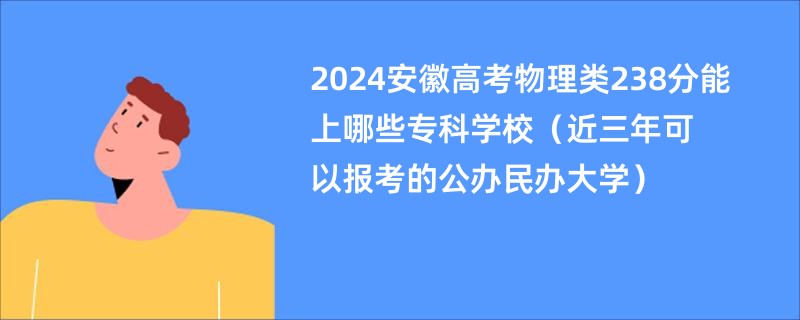 2024安徽高考物理类238分能上哪些专科学校（近三年可以报考的公办民办大学）