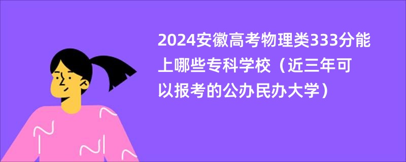 2024安徽高考物理类333分能上哪些专科学校（近三年可以报考的公办民办大学）