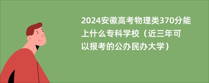 2024安徽高考物理类370分能上什么专科学校（近三年可以报考的公办民办大学）