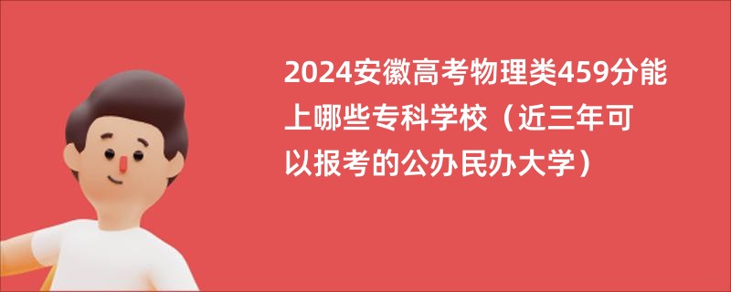 2024安徽高考物理类459分能上哪些专科学校（近三年可以报考的公办民办大学）