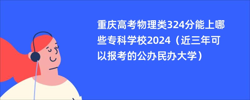 重庆高考物理类324分能上哪些专科学校2024（近三年可以报考的公办民办大学）