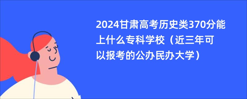 2024甘肃高考历史类370分能上什么专科学校（近三年可以报考的公办民办大学）
