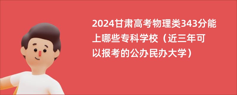 2024甘肃高考物理类343分能上哪些专科学校（近三年可以报考的公办民办大学）