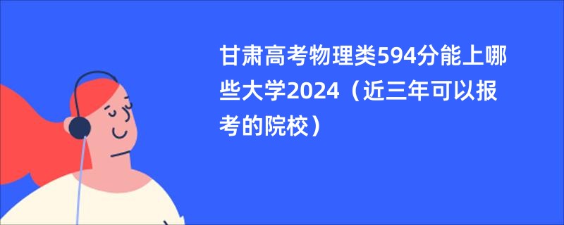 甘肃高考物理类594分能上哪些大学2024（近三年可以报考的院校）