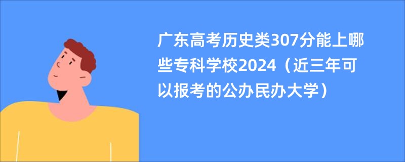 广东高考历史类307分能上哪些专科学校2024（近三年可以报考的公办民办大学）