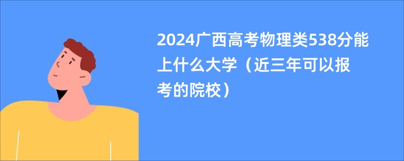2024广西高考物理类538分能上什么大学（近三年可以报考的院校）