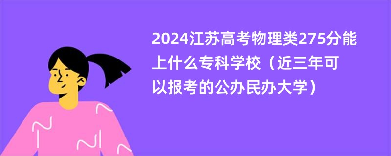 2024江苏高考物理类275分能上什么专科学校（近三年可以报考的公办民办大学）