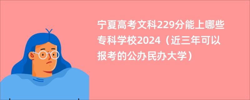 宁夏高考文科229分能上哪些专科学校2024（近三年可以报考的公办民办大学）