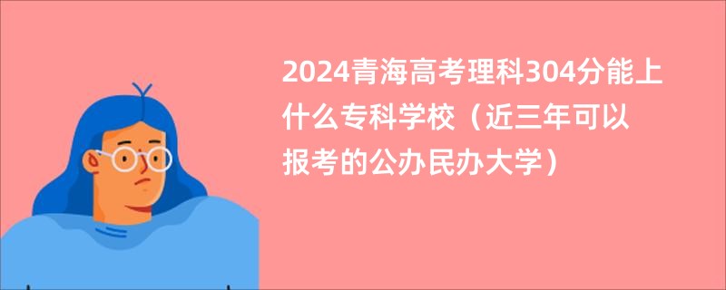 2024青海高考理科304分能上什么专科学校（近三年可以报考的公办民办大学）