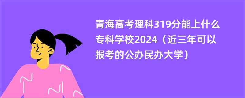 青海高考理科319分能上什么专科学校2024（近三年可以报考的公办民办大学）