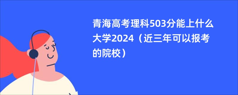 青海高考理科503分能上什么大学2024（近三年可以报考的院校）