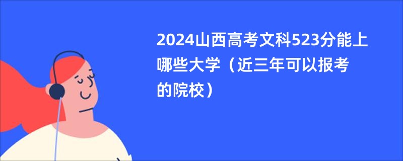 2024山西高考文科523分能上哪些大学（近三年可以报考的院校）