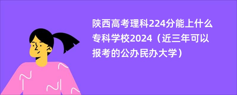 陕西高考理科224分能上什么专科学校2024（近三年可以报考的公办民办大学）