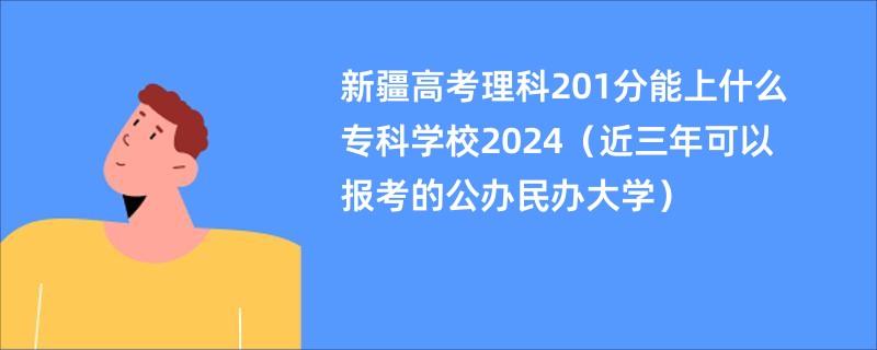 新疆高考理科201分能上什么专科学校2024（近三年可以报考的公办民办大学）