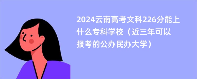 2024云南高考文科226分能上什么专科学校（近三年可以报考的公办民办大学）