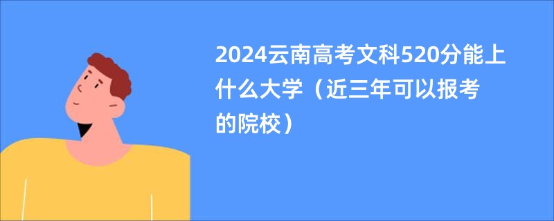 2024云南高考文科520分能上什么大学（近三年可以报考的院校）