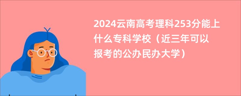 2024云南高考理科253分能上什么专科学校（近三年可以报考的公办民办大学）
