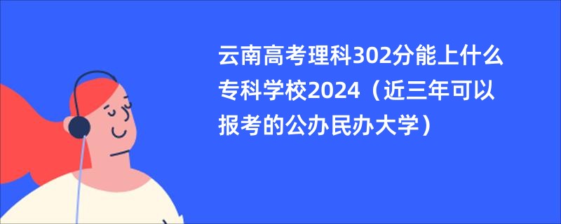 云南高考理科302分能上什么专科学校2024（近三年可以报考的公办民办大学）