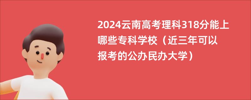 2024云南高考理科318分能上哪些专科学校（近三年可以报考的公办民办大学）