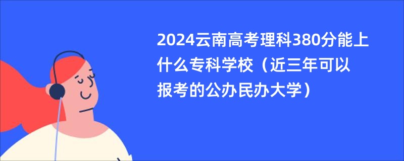 2024云南高考理科380分能上什么专科学校（近三年可以报考的公办民办大学）