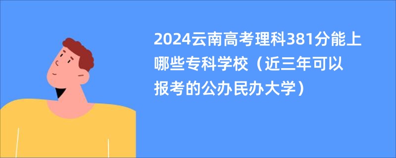 2024云南高考理科381分能上哪些专科学校（近三年可以报考的公办民办大学）