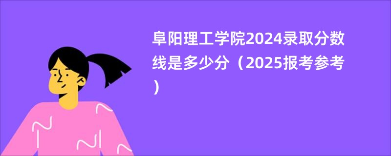 阜阳理工学院2024录取分数线是多少分（2025报考参考）