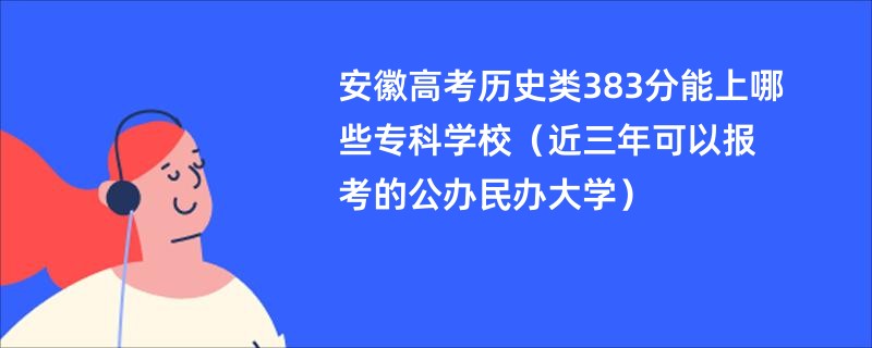 安徽高考历史类383分能上哪些专科学校（近三年可以报考的公办民办大学）