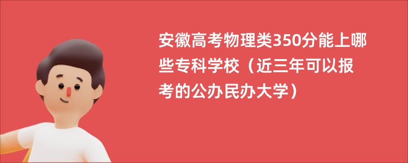 安徽高考物理类350分能上哪些专科学校（近三年可以报考的公办民办大学）