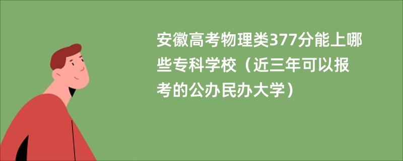 安徽高考物理类377分能上哪些专科学校（近三年可以报考的公办民办大学）