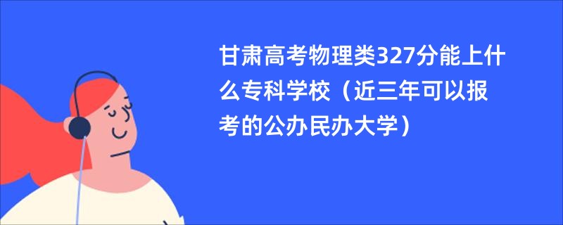甘肃高考物理类327分能上什么专科学校（近三年可以报考的公办民办大学）