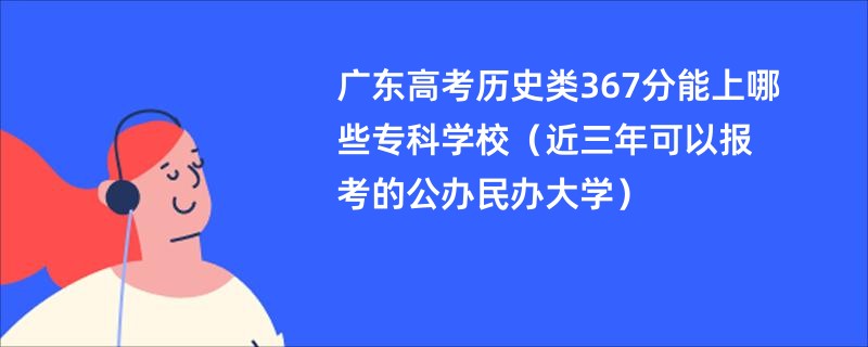 广东高考历史类367分能上哪些专科学校（近三年可以报考的公办民办大学）