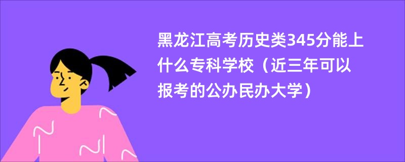 黑龙江高考历史类345分能上什么专科学校（近三年可以报考的公办民办大学）