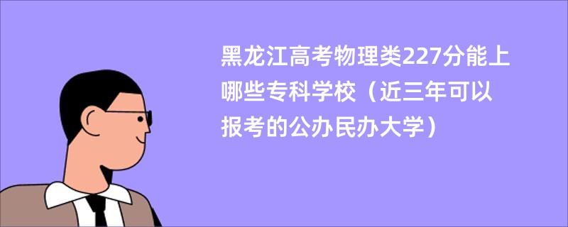 黑龙江高考物理类227分能上哪些专科学校（近三年可以报考的公办民办大学）