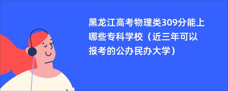 黑龙江高考物理类309分能上哪些专科学校（近三年可以报考的公办民办大学）