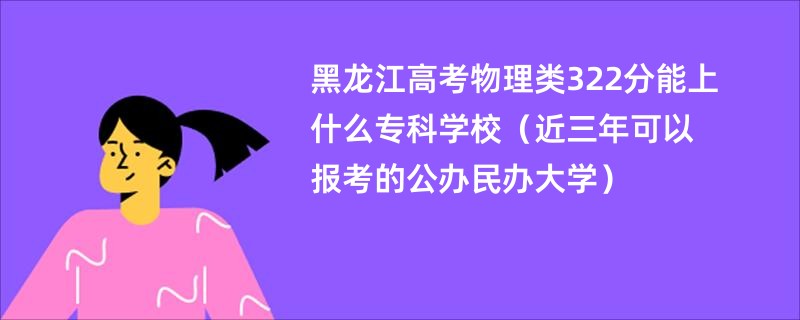 黑龙江高考物理类322分能上什么专科学校（近三年可以报考的公办民办大学）