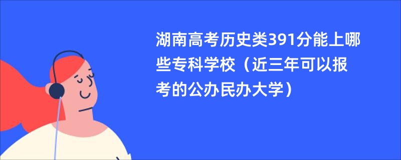 湖南高考历史类391分能上哪些专科学校（近三年可以报考的公办民办大学）