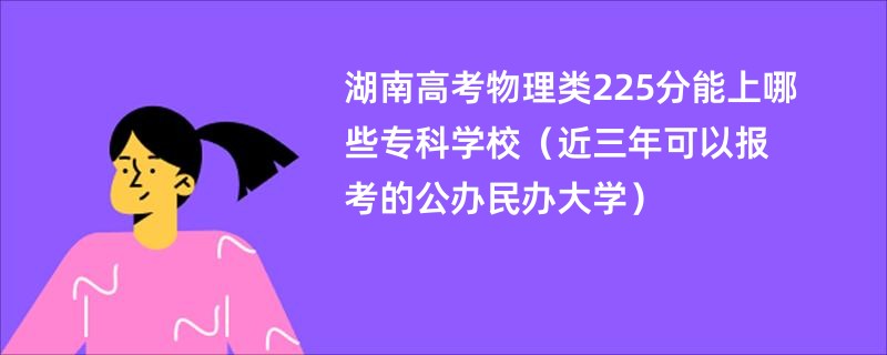 湖南高考物理类225分能上哪些专科学校（近三年可以报考的公办民办大学）