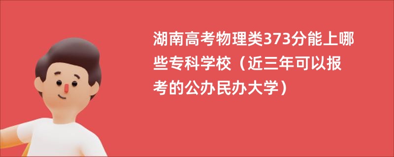 湖南高考物理类373分能上哪些专科学校（近三年可以报考的公办民办大学）