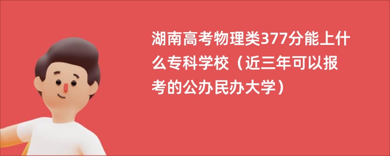 湖南高考物理类377分能上什么专科学校（近三年可以报考的公办民办大学）