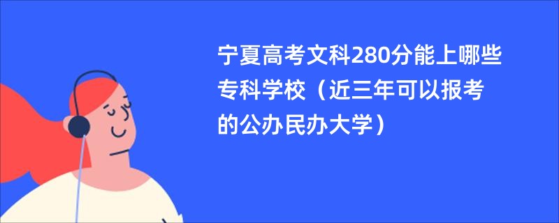 宁夏高考文科280分能上哪些专科学校（近三年可以报考的公办民办大学）