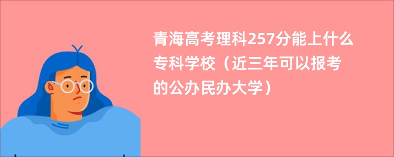 青海高考理科257分能上什么专科学校（近三年可以报考的公办民办大学）