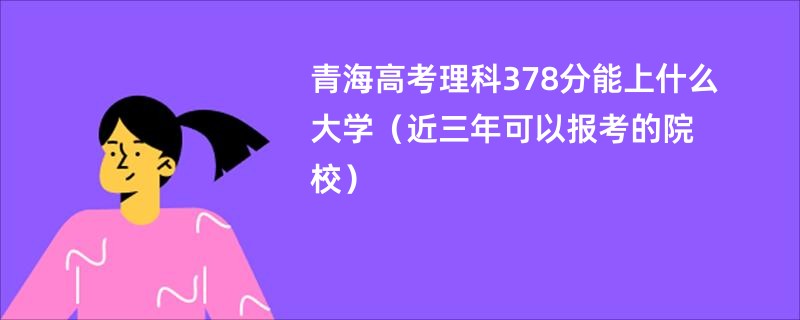 青海高考理科378分能上什么大学（近三年可以报考的院校）